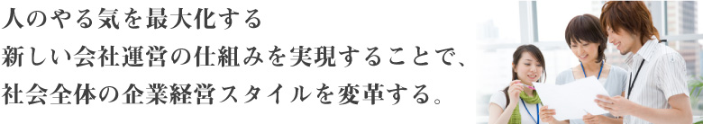人のやる気を最大化する新しい会社運営の仕組みを実現する
ことで、社会全体の企業経営スタイルを変革する。
