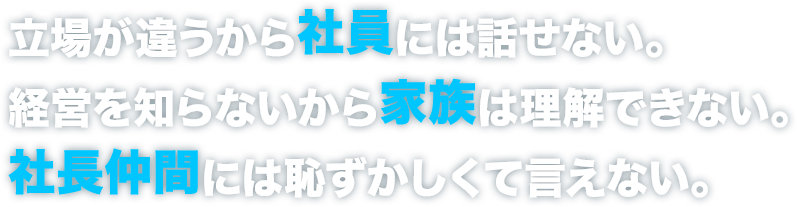 立場が違うから社員には話せない。経営を知らないから家族は理解できない。社長仲間には恥ずかしくて言えない。